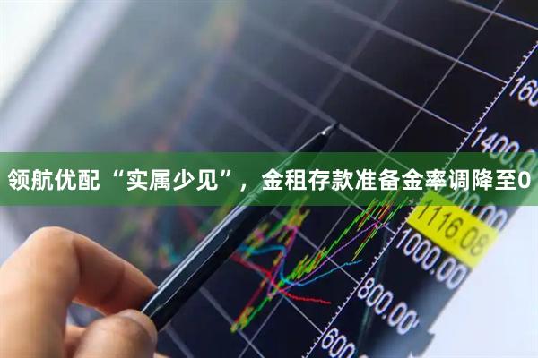 领航优配 “实属少见”，金租存款准备金率调降至0