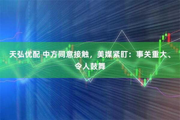 天弘优配 中方同意接触，美媒紧盯：事关重大、令人鼓舞