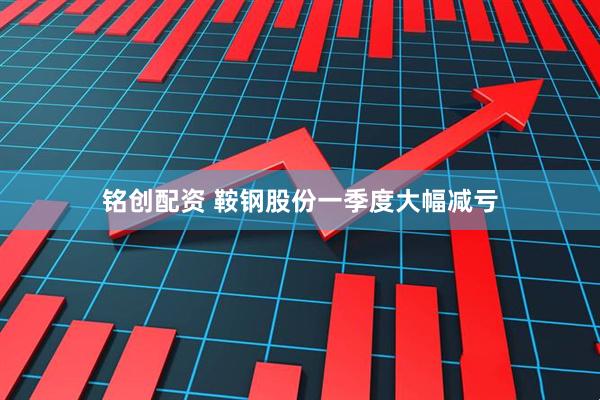 铭创配资 鞍钢股份一季度大幅减亏