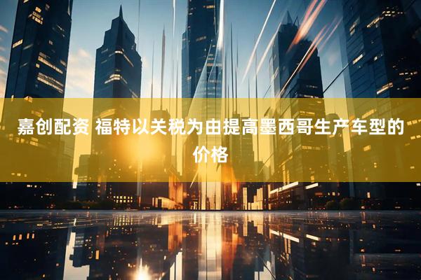 嘉创配资 福特以关税为由提高墨西哥生产车型的价格