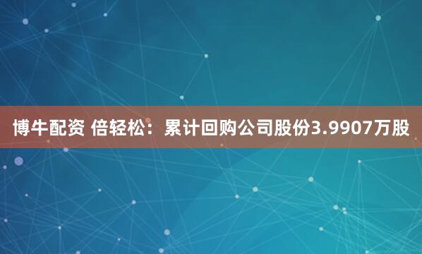 博牛配资 倍轻松：累计回购公司股份3.9907万股