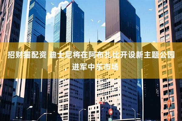 招财猫配资 迪士尼将在阿布扎比开设新主题公园，进军中东市场