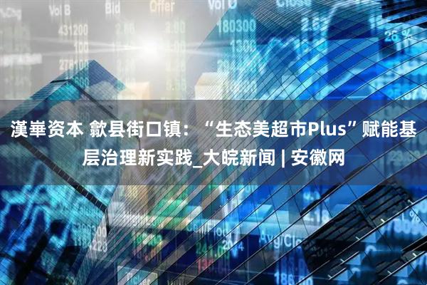 漢崋资本 歙县街口镇：“生态美超市Plus”赋能基层治理新实践_大皖新闻 | 安徽网