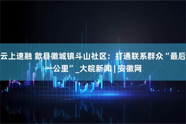 云上速融 歙县徽城镇斗山社区：打通联系群众“最后一公里”_大皖新闻 | 安徽网