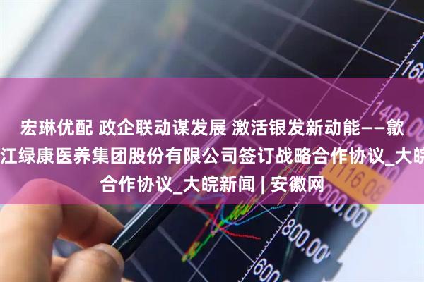 宏琳优配 政企联动谋发展 激活银发新动能——歙县民政局与浙江绿康医养集团股份有限公司签订战略合作协议_大皖新闻 | 安徽网