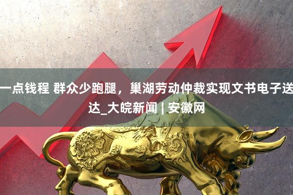 一点钱程 群众少跑腿，巢湖劳动仲裁实现文书电子送达_大皖新闻 | 安徽网