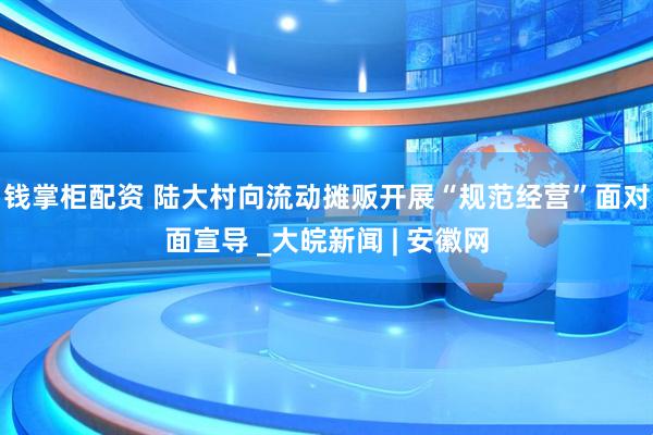 钱掌柜配资 陆大村向流动摊贩开展“规范经营”面对面宣导 _大皖新闻 | 安徽网