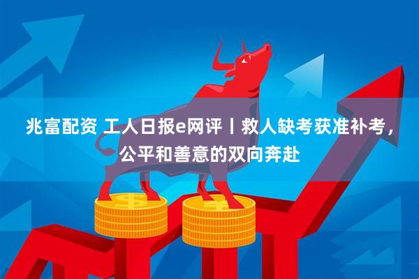 兆富配资 工人日报e网评丨救人缺考获准补考，公平和善意的双向奔赴
