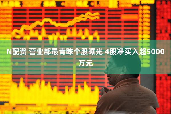 N配资 营业部最青睐个股曝光 4股净买入超5000万元