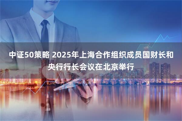 中证50策略 2025年上海合作组织成员国财长和央行行长会议在北京举行