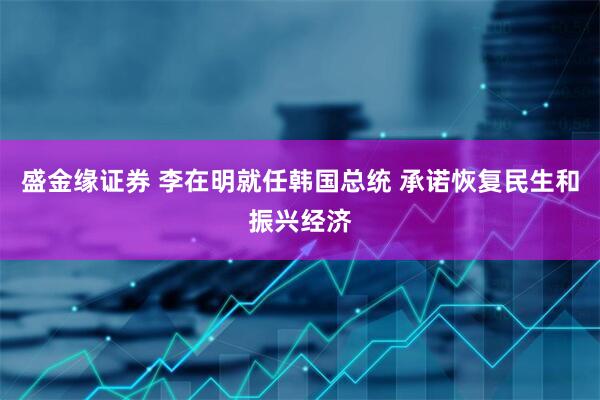 盛金缘证券 李在明就任韩国总统 承诺恢复民生和振兴经济