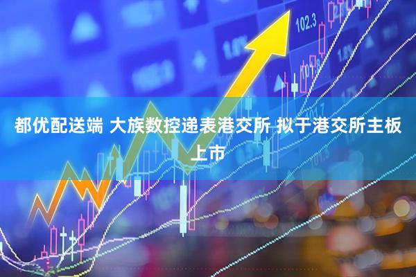 都优配送端 大族数控递表港交所 拟于港交所主板上市