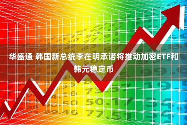 华盛通 韩国新总统李在明承诺将推动加密ETF和韩元稳定币