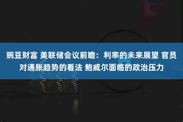 豌豆财富 美联储会议前瞻：利率的未来展望 官员对通胀趋势的看法 鲍威尔面临的政治压力