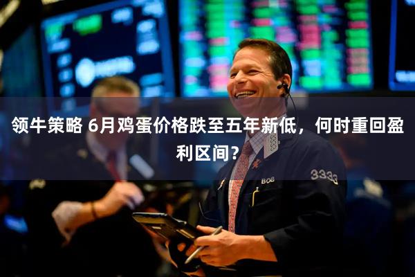 领牛策略 6月鸡蛋价格跌至五年新低，何时重回盈利区间？