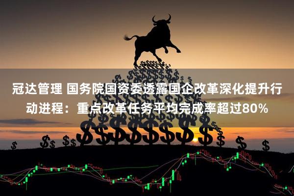 冠达管理 国务院国资委透露国企改革深化提升行动进程：重点改革任务平均完成率超过80%