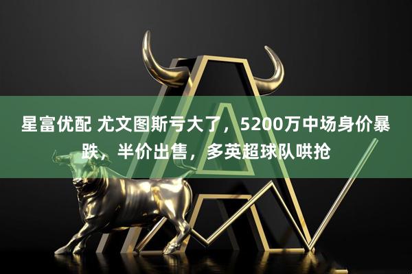 星富优配 尤文图斯亏大了，5200万中场身价暴跌，半价出售，多英超球队哄抢