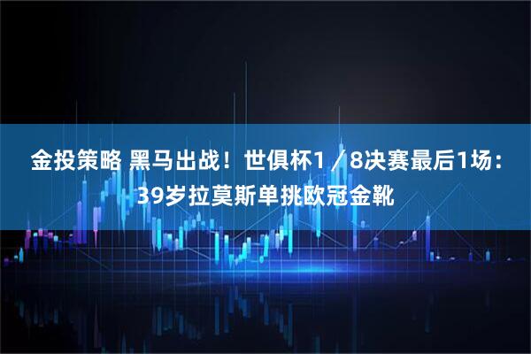 金投策略 黑马出战！世俱杯1／8决赛最后1场：39岁拉莫斯单挑欧冠金靴