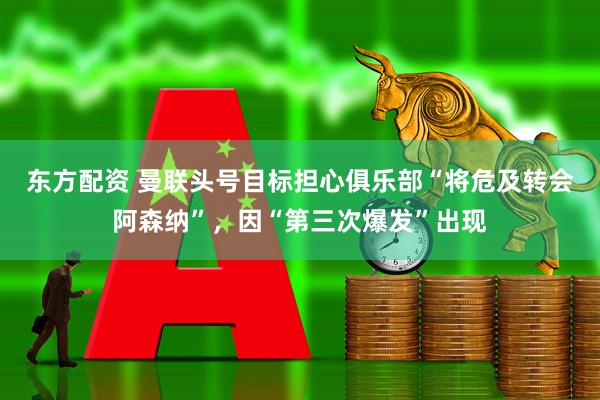 东方配资 曼联头号目标担心俱乐部“将危及转会阿森纳”，因“第三次爆发”出现