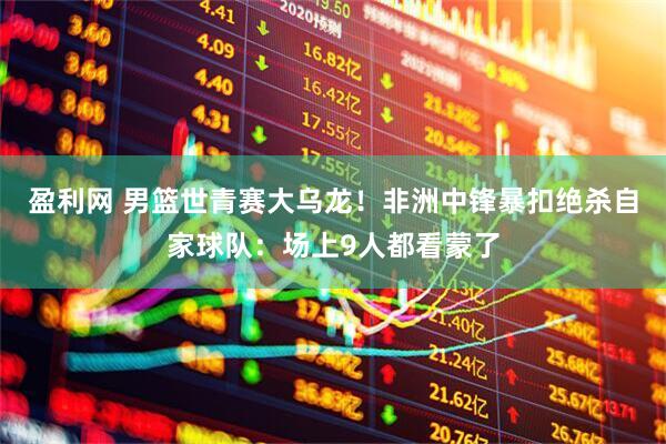 盈利网 男篮世青赛大乌龙！非洲中锋暴扣绝杀自家球队：场上9人都看蒙了
