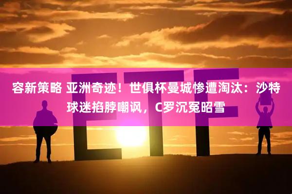 容新策略 亚洲奇迹！世俱杯曼城惨遭淘汰：沙特球迷掐脖嘲讽，C罗沉冤昭雪