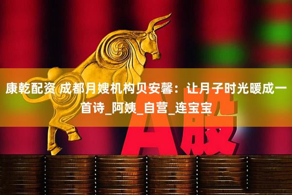 康乾配资 成都月嫂机构贝安馨：让月子时光暖成一首诗_阿姨_自营_连宝宝