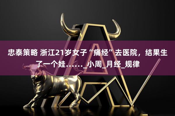 忠泰策略 浙江21岁女子“痛经”去医院，结果生了一个娃……_小周_月经_规律