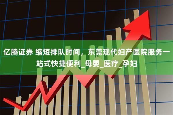 亿腾证券 缩短排队时间，东莞现代妇产医院服务一站式快捷便利_母婴_医疗_孕妇