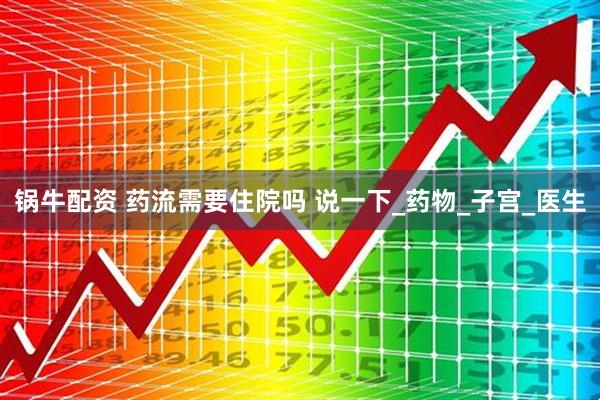 锅牛配资 药流需要住院吗 说一下_药物_子宫_医生