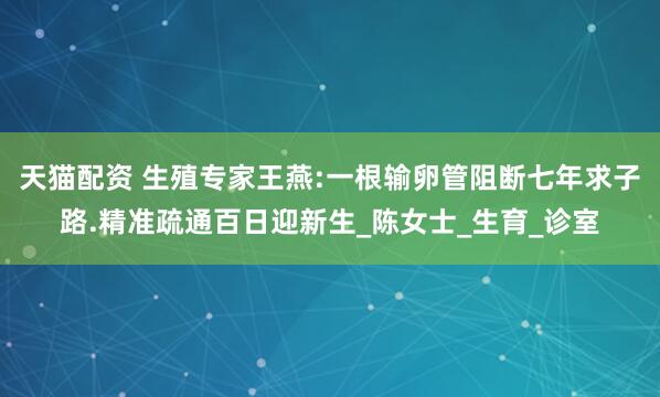 天猫配资 生殖专家王燕:一根输卵管阻断七年求子路.精准疏通百日迎新生_陈女士_生育_诊室