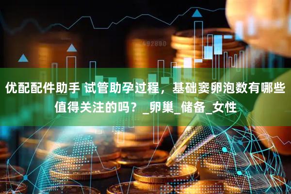 优配配件助手 试管助孕过程，基础窦卵泡数有哪些值得关注的吗？_卵巢_储备_女性