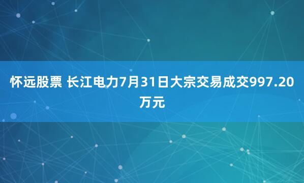 怀远股票 长江电力7月31日大宗交易成交997.20万元