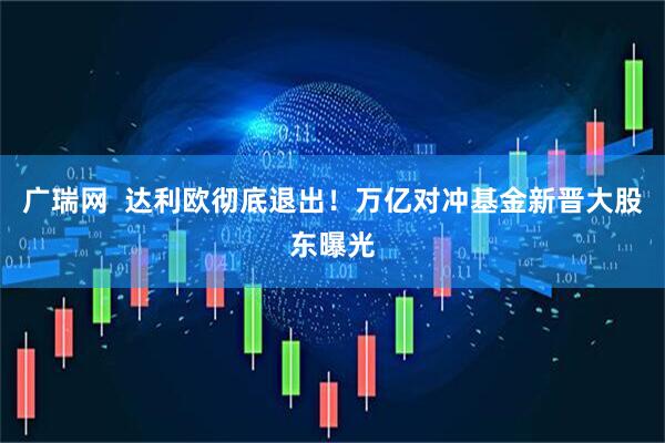 广瑞网  达利欧彻底退出！万亿对冲基金新晋大股东曝光