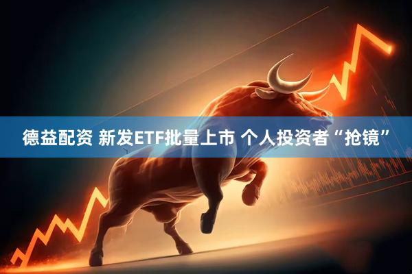 德益配资 新发ETF批量上市 个人投资者“抢镜”