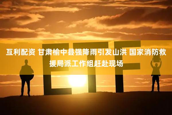互利配资 甘肃榆中县强降雨引发山洪 国家消防救援局派工作组赶赴现场