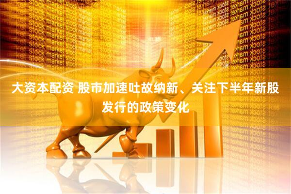 大资本配资 股市加速吐故纳新、关注下半年新股发行的政策变化