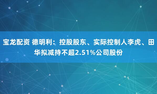 宝龙配资 德明利：控股股东、实际控制人李虎、田华拟减持不超2.51%公司股份