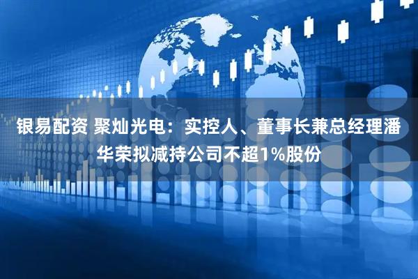 银易配资 聚灿光电：实控人、董事长兼总经理潘华荣拟减持公司不超1%股份