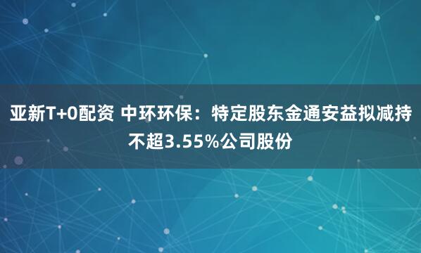 亚新T+0配资 中环环保：特定股东金通安益拟减持不超3.55%公司股份