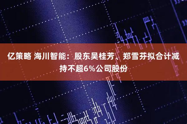 亿策略 海川智能：股东吴桂芳、郑雪芬拟合计减持不超6%公司股份