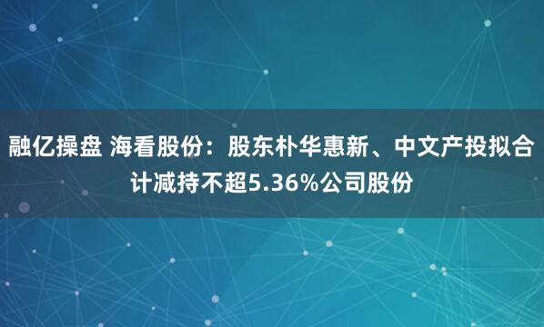 融亿操盘 海看股份：股东朴华惠新、中文产投拟合计减持不超5.36%公司股份