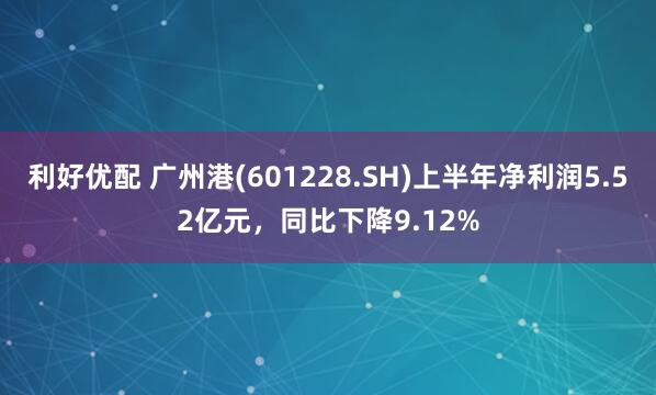 利好优配 广州港(601228.SH)上半年净利润5.52亿元，同比下降9.12%