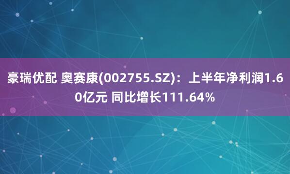 豪瑞优配 奥赛康(002755.SZ)：上半年净利润1.60亿元 同比增长111.64%