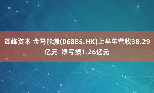 泽峰资本 金马能源(06885.HK)上半年营收38.29亿元  净亏损1.26亿元