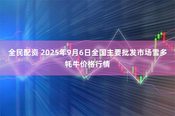 全民配资 2025年9月6日全国主要批发市场雪多牦牛价格行情