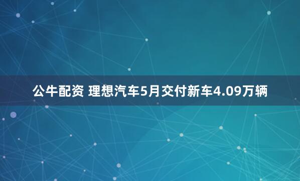 公牛配资 理想汽车5月交付新车4.09万辆