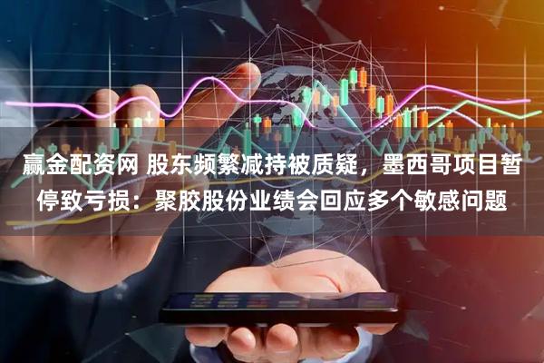 赢金配资网 股东频繁减持被质疑，墨西哥项目暂停致亏损：聚胶股份业绩会回应多个敏感问题