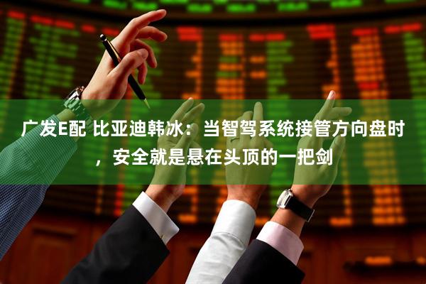 广发E配 比亚迪韩冰：当智驾系统接管方向盘时，安全就是悬在头顶的一把剑