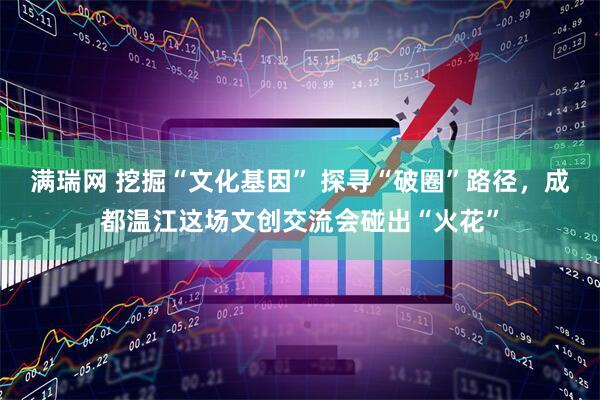满瑞网 挖掘“文化基因” 探寻“破圈”路径，成都温江这场文创交流会碰出“火花”