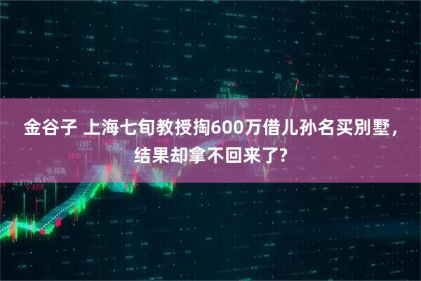 金谷子 上海七旬教授掏600万借儿孙名买別墅，结果却拿不回来了?